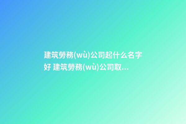 建筑勞務(wù)公司起什么名字好 建筑勞務(wù)公司取名-第1張-公司起名-玄機(jī)派